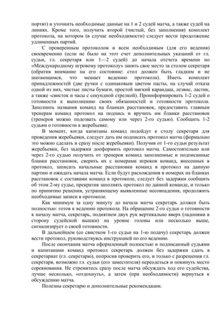 портят) и уточнить необходимые данные на 1 и 2 судей матча, а также судей на
линиях. Кроме того, получить второй (чистый, без заполнения) комплект
протокола, на котором (в случае необходимости) следует вести продолжение
удлиненных партий.
С проверенным протоколом и всем необходимым (для его ведения)
своевременно (если не было на этот счет дополнительных указаний от гл.
судьи, гл. секретаря или 1—2 судей) до начала отсчета времени по
«Международному игровому протоколу» занять свое место за столом секретаря
(обратив внимание на его состояние: стол должен быть гладким и не
шатающимся, что мешает ведению протокола). Иметь комплект
принадлежностей (две ручки с одинаковым цветом пасты, на случай отказа
одной из них, чистые листы бумаги, простой мягкий карандаш, лезвие, ластик,
а также -свисток и часы с секундной стрелкой). Проинформировать 1-2 судей о
готовности к выполнению своих обязанностей и готовности протокола.
Заполнить названия команд на бланках расстановок, предоставить главным
тренерам команд протокол на подпись и вручить им бланки расстановок
(тренеров можно подозвать самому или через 2-го судью). Сообщить 1-2
судьям о готовности к жеребьевке.
В момент, когда капитаны команд подойдут к столу секретаря для
проведения жеребьевки, следует дать им подписать протокол матча (формально
это можно сделать и сразу после жеребьевки). Получив от 1-го судьи результат
жеребьевки, без задержки дооформить протокол матча. Самостоятельно или
через 2-го судью получить от тренеров команд заполненные и подписанные
бланки расстановок, сверить их с номерами игроков команд, внесенных в
протокол, записать начальные расстановки команд в протокол на данную
партию и ожидать начала матча. Если будут расхождения в номерах на бланках
расстановок с составами команд в протоколе, следует без задержки сообщить
об этом 2-му судье, прекратив заполнять протокол по данной команде, и только
по принятию решения, устраняющему выявленные несовпадения, продолжить
необходимые записи в протоколе.
Как минимум за одну минуту до начала матча секретарь должен быть
полностью: готов к ведению протокола. На обращение 2-го судьи о готовности
к началу матча, секретарь, поднятием двух рук вертикально вверх (ладонями в
сторону судейской вышки) на уровне головы или несколько выше,
сигнализирует о своей готовности.
В дальнейшем (со свистком 1-го судьи на 1-ю подачу) секретарь должен
вести протокол, руководствуясь инструкцией по его ведению.
После окончания матча оформленный полностью и подписанный судьями
и капитанами команд протокол секретарь должен без задержки сдать в
секретариат (гл. секретарю), попросив проверить его, и только с разрешения гл.
секретаря, возможно гл. судьи (его заместителя) переодеться и покинуть место
соревнования. Не стремитесь сразу после матча обсуждать ход его судейства,
лучше несколько, «отдохнуть», а затем (при необходимости) вернуться к
обсуждению матча.
Полезны секретарю и дополнительные рекомендации.
Copyright ОАО «ЦКБ «БИБКОМ» & ООО «Aгентство Kнига-Cервис»
 