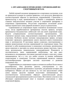 1. ОРГАНИЗАЦИЯ И ПРОВЕДЕНИЕ СОРЕВНОВАНИЙ ПО
СПОРТИВНЫМ ИГРАМ.
Любой игровой поединок превращается в спортивное состязание, если
он проводится судьями по единым правилам, а его результат фиксируется
соответствующим образом (в протоколах соревнований). Стремление к
превосходству в игре, проявляющееся в борьбе с соперником, является
главным побудительным мотивом участия в спортивной тренировке и
спортивных соревнованиях. Отсутствие спортивных состязаний делает
занятие играми всего лишь формой активного досуга и развлечения.
Соревнования по спортивным играм становятся возможными только
тогда, когда вырабатываются проверенные опытом правила, которые
принимаются большинством любителей той или иной спортивной игры.
Будучи утвержденными соответствующими организациями, они
становятся законом игры, определяющим спортивное мастерство любого
участника. Особенно велико значение международных правил, которые
позволяют проводить соревнования самого высокого ранга (чемпионаты
мира и континентов). В настоящее время сложилась многоуровневая и
широко разветвленная система соревнований по спортивным играм. Она
включает в себя индивидуальные и командные состязания, организуемые
среди новичков и мастеров на самом различном уровне (местном, город-
ском, региональном, национальном, международном). Плановость и
систематичность таких соревнований необходимы, так как дают
возможность поддерживать постоянно высокий интерес к ним как у самих
занимающихся, так и у тех, кто любит следить за своими любимыми
спортсменами и командами. Система соревнований является главным
системообразующим фактором системы подготовки и развития
спортивных игр.
Соревнования по спортивным играм отличаются особым богатством и
разнообразием. Они различны рангом, участвующими в них
спортсменами, формой организации и задачами, для решения которых они
выбираются. Общим для них является то, что они представляют собой
самое важное средство игровой подготовки занимающихся. Их
систематическое использование образует самостоятельный раздел
специальной предсоревновательной подготовки. Постоянное участие в них
обогащает соревновательный опыт и подводит спортсменов к пику
спортивной формы.
Copyright ОАО «ЦКБ «БИБКОМ» & ООО «Aгентство Kнига-Cервис»
 