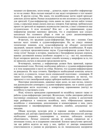называет его фамилию, затем номер ... думается, игрок «спасибо» информатору
за это не скажет. Ведь сколько каждый из нас видел потерянных в этот момент
подач. В другом случае. Мы знаем, что волейбольные матчи порой проходят
довольно долгое время. Разные складываются на них коллизии и для игроков, и
для зрителей. Судье-информатору очень важно на таких матчах найти точные
слова, о серьезных вещах сказать иногда с юмором. Ещё пример, требовательно
просит он зрителей не выражать недовольство свистом, а свист становится еще
оглушительнее. А если по-иному? Или вот - на соревнованиях судья-
информатор вежливо напомнил зрителям, что в спортивном зале следует
находиться без головного убора и этим он сумел дисциплинировать
болельщиков, создав в зале необходимую атмосферу.
В-третьих, это эрудиция судьи-информатора. Наш век - техники. Свои
выгоды несет техника и судьям-информаторам. Но, не спасут никакие
технические новинки, если судья-информатор не обладает достаточной
эрудицией, запасом знаний. Причем не только сугубо волейбольных. В играх
могут случаться продолжительные паузы. Судья-информатор должен быть к
этому готов! Экскурс в историю, знакомство с биографиями ведущих игроков,
важные достижения команд (особенно лидеров) и т.д. - все это, несомненно,
будет интересно зрителю, и он скажет спасибо человеку у микрофона за то, что
не пришлось скучать в ожидании продолжения матча.
В-четвертых, конечно, у информатора должен быть приятный, хорошо
поставленный голос. Поэтому необходимо работать с судьями-информаторами
и в этом направлении и вести их отбор. Понятно, что судьями-информаторами
не рождаются. Их надо готовить. Приобрести необходимый комплекс качеств
они могут, в сущности, только после специальной подготовки - семинаров. И
такую подготовку, прежде всего, следует организовывать на местах, что
привлечет в этот своеобразный корпус арбитров наиболее способных людей.
Некоторые рекомендации, даваемые нами далее, на наш взгляд, помогут
как руководителям семинаров с судьями-информаторами, так и самим судьям-
информаторам вести подготовку к конкретному соревнованию (матчу) по
волейболу и участвовать в нем.
Итак, четкость проведения соревнований по волейболу зависит также от
работы судьи-информатора (диктора). Желательно, чтобы дикторами работали
постоянные специально подготовленные люди. Они должны в достаточной
мере разбираться в тонкостях волейбола, знать «Официальные правила
волейбола» с изменениями, дополнениями и комментариями к ним, уметь
своевременно и квалифицированно объяснять ошибки, допущенные ко-
мандами.
Общая культура, культура речи и хорошая дикция - необходимые
требования для диктора соревнований. При выполнении обязанностей диктору
необходимо сохранять хладнокровие и, конечно, соблюдать полную
объективность. Личные симпатии диктора не должны отражаться ни в
интонации голоса, ни в содержании пояснений. Близкое присутствие зрителей,
так как работа ведется на виду у них, требует от диктора повышенной
ответственности и умения не реагировать на их эмоциональное восприятие
Copyright ОАО «ЦКБ «БИБКОМ» & ООО «Aгентство Kнига-Cервис»
 