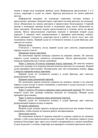 лицом к жюри (или основной трибуне зала). Информатор представляет 1 и 2
судью, секретаря и судей на линии. Бригада расходится по своим рабочим
местам.
Информатор вызывает на площадку стартовые составы команд и
представляет тренеров. Каждый игрок стартового состава выходит на площадку
после объявления его имени диктором и приветствует болельщиков. Старший
тренер и помощник тренера встают и поднимают руку после объявления их
имен диктором. Остальные игроки представляются в течение матча во время
замены. После представления стартовых игроков и тренеров второй судья
передает 2 игровых мяча подавальщикам и проверяет расстановку команд.
Затем проверяет готовность секретаря матча к работе и после этого дает мяч
подающему игроку. Первый судья по готовности команд и судей бригады дает
свисток на подачу.
Начало матча.
Считается с момента, когда первый судья дает свисток, разрешающий
первую подачу в матче.
Перерывы между партиями.
По окончании партии команды строятся на лицевых линиях. По свистку
первого судьи команды меняются площадками. После прохождения стоек
команды направляются к своим скамейкам.
Через 2 минуты 30 секунд перерыва между партиями. По свистку второго
судьи или зуммеру по 6 игроков каждой команды выходят на площадку. Второй
судья проверяет расстановку. Подавальщик дает мяч подающему игроку. Через
3 минуты перерыва между партиями.
Первый судья по готовности команд и судей бригады дает свисток,
разрешающий подачу.
Перерыв перед решающей партией.
По окончании партии команды строятся на лицевых линиях и по свистку
первого судьи уходят к своим скамейкам, а капитаны и судьи подходят к столу
секретаря для жеребьевки.
Через 2 минуты 30 секунд перерыва перед решающей партией. По свистку
второго судьи или зуммеру команды выходят на площадку. Второй судья
проверяет расстановку.
Через 3 минуты перерыва перед решающей партией.
Первый судья по готовности команд и судей бригады дает свисток,
разрешающий первую подачу в партии.
Во время перерывов.
Второй судья должен просить команды располагаться как можно ближе к
скамейкам, чтобы игроки не мешали работе вытиральщиков.
Окончание матча.
По окончании встречи 6 игроков каждой из команд строятся на лицевых
линиях, а оба судьи располагаются перед вышкой. По указанию первого судьи
команды благодарят друг друга под сеткой и возвращаются к своим скамейкам.
Судьи подходят к столику секретаря для проверки и подписи протокола матча.
Copyright ОАО «ЦКБ «БИБКОМ» & ООО «Aгентство Kнига-Cервис»
 