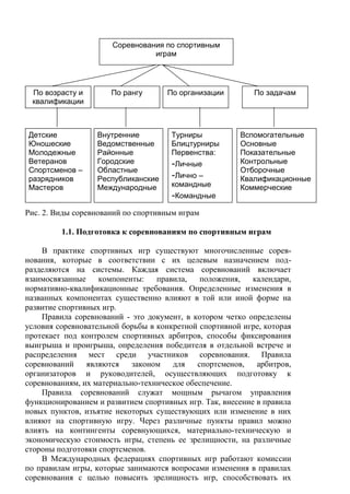 Рис. 2. Виды соревнований по спортивным играм
1.1. Подготовка к соревнованиям по спортивным играм
В практике спортивных игр существуют многочисленные сорев-
нования, которые в соответствии с их целевым назначением под-
разделяются на системы. Каждая система соревнований включает
взаимосвязанные компоненты: правила, положения, календари,
нормативно-квалификационные требования. Определенные изменения в
названных компонентах существенно влияют в той или иной форме на
развитие спортивных игр.
Правила соревнований - это документ, в котором четко определены
условия соревновательной борьбы в конкретной спортивной игре, которая
протекает под контролем спортивных арбитров, способы фиксирования
выигрыша и проигрыша, определения победителя в отдельной встрече и
распределения мест среди участников соревнования. Правила
соревнований являются законом для спортсменов, арбитров,
организаторов и руководителей, осуществляющих подготовку к
соревнованиям, их материально-техническое обеспечение.
Правила соревнований служат мощным рычагом управления
функционированием и развитием спортивных игр. Так, внесение в правила
новых пунктов, изъятие некоторых существующих или изменение в них
влияют на спортивную игру. Через различные пункты правил можно
влиять на контингенты соревнующихся, материально-техническую и
экономическую стоимость игры, степень ее зрелищности, на различные
стороны подготовки спортсменов.
В Международных федерациях спортивных игр работают комиссии
по правилам игры, которые занимаются вопросами изменения в правилах
соревнования с целью повысить зрелищность игр, способствовать их
Соревнования по спортивным
играм
По возрасту и
квалификации
По рангу По организации По задачам
Детские
Юношеские
Молодежные
Ветеранов
Спортсменов –
разрядников
Мастеров
Внутренние
Ведомственные
Районные
Городские
Областные
Республиканские
Международные
Турниры
Блицтурниры
Первенства:
-Личные
-Лично –
командные
-Командные
Вспомогательные
Основные
Показательные
Контрольные
Отборочные
Квалификационные
Коммерческие
Copyright ОАО «ЦКБ «БИБКОМ» & ООО «Aгентство Kнига-Cервис»
 