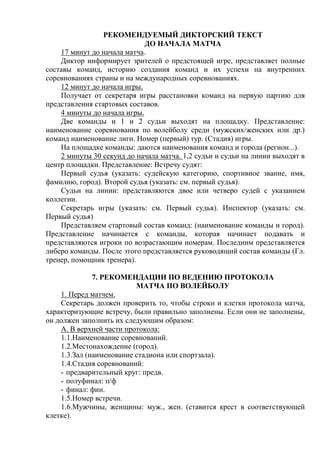 РЕКОМЕНДУЕМЫЙ ДИКТОРСКИЙ ТЕКСТ
ДО НАЧАЛА МАТЧА
17 минут до начала матча.
Диктор информирует зрителей о предстоящей игре, представляет полные
составы команд, историю создания команд и их успехи на внутренних
соревнованиях страны и на международных соревнованиях.
12 минут до начала игры.
Получает от секретаря игры расстановки команд на первую партию для
представления стартовых составов.
4 минуты до начала игры.
Две команды и 1 и 2 судьи выходят на площадку. Представление:
наименование соревнования по волейболу среди (мужских/женских или др.)
команд наименование лиги. Номер (первый) тур. (Стадия) игры.
На площадке команды: даются наименования команд и города (регион...).
2 минуты 30 секунд до начала матча. 1,2 судьи и судьи на линии выходят в
центр площадки. Представление: Встречу судят:
Первый судья (указать: судейскую категорию, спортивное звание, имя,
фамилию, город). Второй судья (указать: см. первый судья).
Судьи на линии: представляются двое или четверо судей с указанием
коллегии.
Секретарь игры (указать: см. Первый судья). Инспектор (указать: см.
Первый судья)
Представляем стартовый состав команд: (наименование команды и город).
Представление начинается с команды, которая начинает подавать и
представляются игроки по возрастающим номерам. Последним представляется
либеро команды. После этого представляется руководящий состав команды (Гл.
тренер, помощник тренера).
7. РЕКОМЕНДАЦИИ ПО ВЕДЕНИЮ ПРОТОКОЛА
МАТЧА ПО ВОЛЕЙБОЛУ
1. Перед матчем.
Секретарь должен проверить то, чтобы строки и клетки протокола матча,
характеризующие встречу, были правильно заполнены. Если они не заполнены,
он должен заполнить их следующим образом:
А. В верхней части протокола:
1.1.Наименование соревнований.
1.2.Местонахождение (город).
1.3.Зал (наименование стадиона или спортзала).
1.4.Стадия соревнований:
- предварительный круг: предв.
- полуфинал: п/ф
- финал: фин.
1.5.Номер встречи.
1.6.Мужчины, женщины: муж., жен. (ставится крест в соответствующей
клетке).
Copyright ОАО «ЦКБ «БИБКОМ» & ООО «Aгентство Kнига-Cервис»
 