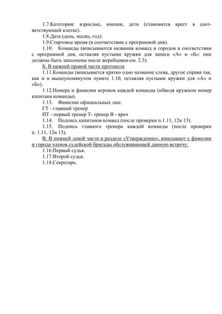 1.7.Категория: взрослые, юноши, дети (становится крест в соот-
ветствующей клетке).
1.8.Дата (день, месяц, год).
1.9.Стартовое время (в соответствии с программой дня).
1.10. Команды (вписываются названия команд и городов в соответствии
с программой дня, оставляя пустыми кружки для записи «А» и «Б»: они
должны быть заполнены после жеребьевки-см. 2.3).
Б. В нижней правой части протокола
1.11.Команды (вписывается кратко одно название слева, другое справа так,
как и в вышеупомянутом пункте 1.10, оставляя пустыми кружки для «А» и
«Б»).
1.12.Номера и фамилии игроков каждой команды (обводя кружком номер
капитана команды).
1.13. Фамилии официальных лиц:
ГТ - главный тренер
ПТ - первый тренер Т- тренер В - врач
1.14. Подпись капитанов команд (после проверки п.1.11, 12и 13).
1.15. Подпись главного тренера каждой команды (после проверки
п. 1.11, 12и 13).
В. В нижней левой части в разделе «Утверждение», вписывают с фамилии
и города членов судейской бригады обслуживающей данную встречу:
1.16.Первый судья.
1.17.Второй судья.
1.18.Секретарь.
Copyright ОАО «ЦКБ «БИБКОМ» & ООО «Aгентство Kнига-Cервис»
 