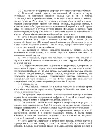 2.3.С полученной информацией секретарь поступает следующим образом:
а) В верхней левой таблице, озаглавленной «1 партия», в строке
«Команды» он записывает названия команд «А» и «Б» в местах,
соответствующих сторонам площадки, на которых каждая команда начинает
партию (команда «А» - слева от секретаря и команда «Б» - справа) и отмечает
крестом (перечеркивает) кружок «В» (ввод) команды, подающей первой, и
крестом кружок «П» (прием) команды, принимающей первой в первой партии.
Затем он вписывает в пустые кружки строки «Команды» в верхней части
соответствующую букву «А» или «Б» и заполняет подобным образом пустые
кружки таблицы «Команды» в нижней правой части протокола;
б) Затем в правой таблице, озаглавленной «2 партия», он пишет справа
название команды «А», слева - название команды «Б», отмечает крестом
кружок «В» (ввод) или «П» (прием) каждой команды для обозначения того, что
в этой партии подающая команда - это команда, которая принимала первую
подачу в предыдущей партии и наоборот;
в) Под таблицей «1 партия» находится таблица «3 партия». Здесь он
записывает названия команд и отмечает кружки с буквами «В» или «П»
аналогично первой партии.
г) Если необходимо, справа под таблицей «2 партия» есть таблица «4
партия», в которой записать названия команд и отметить кружки «В» и «П», как
во второй партии.
2.4. С карточкой расстановки, полученной от второго судьи, секретарь, до
начала каждой партии, поступает следующим образом: он записывает в клетках
под римскими цифрами от I до VI, в строке, озаглавленной «стартовые игроки»,
на стороне каждой команды, номера игроков, следующие в порядке, оп-
ределенном римскими цифрами, соответственно карточке расстановки; в
нижней правой части протокола в строке «Игрок Либеро (L)» вписывает его
номер и фамилию (он указан в карточке расстановки 1 партии).
3. В течение матча.
3.1.В верху таблицы «партия 1», в клетке «начало» он отмечает время,
когда была выполнена первая подача. Пример: 16:00 (действительное время
начала в часах и минутах).
3.2.Он проверяет порядок подачи, соответствующий порядку, в котором
игроки были записаны под римскими цифрами от I до VI во второй строке
таблицы каждой партии и которому они должны следовать.
3.3.Он записывает подачи каждого игрока и контролирует их результат в
клетках, пронумерованных от 1 до 8, в колонке, где записан номер подающего,
который соответствует 4-м строкам «Кругов подачи» в левой части таблицы:
а) Первая подача показывается перечеркиванием номера в клетке,
обозначенной цифрой 1 в колонке подающего игрока. В случае потери
командой подачи, он записывает в клетке общее число очков, набранных
подающей командой к этому моменту партии;
б) Затем секретарь переходит к другой части таблицы первой партии и
перечеркивает крестом клетку подачи 1 в колонке «I» противоположной
команды. Команда, получившая право на подачу, должна сделать переход и
Copyright ОАО «ЦКБ «БИБКОМ» & ООО «Aгентство Kнига-Cервис»
 