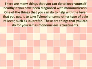 There are many things that you can do to keep yourself
healthy if you have been diagnosed with mononucleosis.
 One of the things that you can do to help with the fever
that you get, is to take Tylenol or some other type of pain
reliever, such as ibuprofen. These are things that you can
      do for yourself as mononucleosis treatments.
 