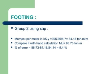 FOOTING :
 Group 2 using sap :
 Moment per meter in x& y =395.66/4.7= 84.18 ton.m/m
 Compare it with hand calculation Mu= 88.73 ton.m
 % of error = 88.73-84.18/84.14 = 5.4 %
 