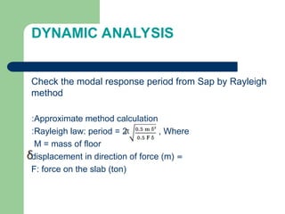 DYNAMIC ANALYSIS
Check the modal response period from Sap by Rayleigh
method
Approximate method calculation
:
Rayleigh law: period = 2 , Where
:
M = mass of floor
=
displacement in direction of force (m)
F: force on the slab (ton)
 