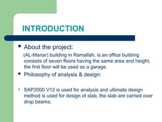 INTRODUCTION
 About the project:
(AL-Manar) building in Ramallah, is an office building
consists of seven floors having the same area and height,
the first floor will be used as a garage.
 Philosophy of analysis & design:
 SAP2000 V12 is used for analysis and ultimate design
method is used for design of slab, the slab are carried over
drop beams.
 