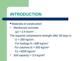 INTRODUCTION
Materials of construction:
 Reinforced concrete:
(ρ) = 2.4 ton/m3
,
The required compressive strength after 28 days is
fc = 250 kg/cm2
,
For footings fc =280 kg/cm2
For columns fc = 500 kg/cm2
Fy =4200 kg/cm2
 Soil capacity = 3.5 kg/cm²
 