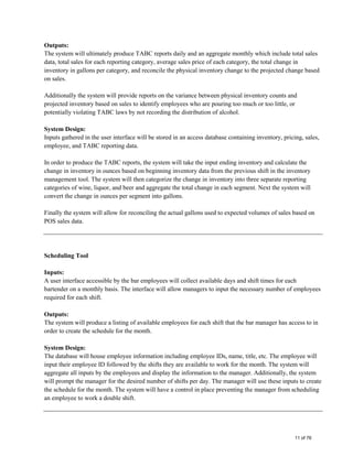 Outputs:
The system will ultimately produce TABC reports daily and an aggregate monthly which include total sales
data, total sales for each reporting category, average sales price of each category, the total change in
inventory in gallons per category, and reconcile the physical inventory change to the projected change based
on sales.
Additionally the system will provide reports on the variance between physical inventory counts and
projected inventory based on sales to identify employees who are pouring too much or too little, or
potentially violating TABC laws by not recording the distribution of alcohol.
System Design:
Inputs gathered in the user interface will be stored in an access database containing inventory, pricing, sales,
employee, and TABC reporting data.
In order to produce the TABC reports, the system will take the input ending inventory and calculate the
change in inventory in ounces based on beginning inventory data from the previous shift in the inventory
management tool. The system will then categorize the change in inventory into three separate reporting
categories of wine, liquor, and beer and aggregate the total change in each segment. Next the system will
convert the change in ounces per segment into gallons.
Finally the system will allow for reconciling the actual gallons used to expected volumes of sales based on
POS sales data.
Scheduling Tool
Inputs:
A user interface accessible by the bar employees will collect available days and shift times for each
bartender on a monthly basis. The interface will allow managers to input the necessary number of employees
required for each shift.
Outputs:
The system will produce a listing of available employees for each shift that the bar manager has access to in
order to create the schedule for the month.
System Design:
The database will house employee information including employee IDs, name, title, etc. The employee will
input their employee ID followed by the shifts they are available to work for the month. The system will
aggregate all inputs by the employees and display the information to the manager. Additionally, the system
will prompt the manager for the desired number of shifts per day. The manager will use these inputs to create
the schedule for the month. The system will have a control in place preventing the manager from scheduling
an employee to work a double shift.
11 of 76
 