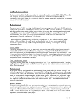 Cost/Benefit Recommendation:
The Economic Feasibility Analysis shows that the project will result in a positive NPV of $20,379 over the
next five years. Moreover, the return on investment (ROI) and Internal Rate of Return (IRR) are
considerably high with 0.72 and 28% respectively. Based on this analysis we will suggest GMC Investments
to move forward with this project.
Technical Analysis
The new system for TABC reporting, scheduling and inventory management will require GMC Investment
employees to operate basic computing and database tools such as MS Excel and MS Access. The new system
will gather outputs from currently placed Point-of-Sale (POS) system. The exporting data format from the
current POS system is simple CSV, which will be compatible with the new system. Moreover, GMC
Investments will need to rent data storage equipment for about 10GB every year, which will cost
approximately $5 per GB totaling up to $500 per year.
Considering the fact that such modifications to the current system are easy to adapt to and that proper
training will be provided to the employees to get them familiar with the new system in place, GMC
Investment is quite technically capable of implementing a new reporting, scheduling and inventory
management system.
Impact Analysis
The overall operational objective of the new system is to automate several labor-intensive tasks currently
performed by GMC Investment staff members. At present, a variety of off the shelf software tools and
physical record systems are pieced together to produce the required inventory and sales information. These
elements are integrated by human input. Our system will capitalize on existing practices, such as inventory
counts, by replacing pen and ink record keeping with data inputs into the system, which will automatically
use the input data to calculate and report sales.
Legal & Contractual Analysis
Our system seeks to assist GMC Investments in complying with TABC reporting requirements. Therefore,
legal regulations and requirements are the function of the system. Ease and automation of compliance is the
major goal of the project.
Political Analysis
As the owner of GMC Investments is the explicit sponsor of the project, top-level political resistance from
within the organization is of little threat. Other stakeholders in this project include employees and managers
of various levels within GMC Investments. These individuals may be apprehensive during the development
and at the initial adoption of the new system, but with proper training and support, they will be able to see
how the system integrates work and makes their jobs easier. If properly communicated and executed, the
goal of process simplification can be used to sway stakeholders and clear a smooth path for the system
within the organization.
Resource Analysis
Required resources include: data base system, employee/end-user feedback, data base system development
team, inventory information, legal requirements, access to GMC Investments current software systems and
many more. The project team will use these resources to automate and integrate reporting compliance to
TABC. None of these resources are cost prohibitive to obtain, however they are all unique and of critical
importance to the development of the project.
15 of 76
 