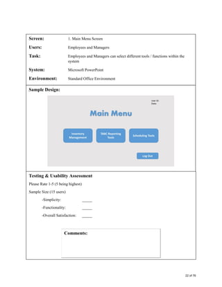 Screen: 1. Main Menu Screen
Users: Employees and Managers
Task: Employees and Managers can select different tools / functions within the
system
System: Microsoft PowerPoint
Environment: Standard Office Environment
Sample Design:
Testing & Usability Assessment
Please Rate 1-5 (5 being highest)
Sample Size (15 users)
-Simplicity: _____
-Functionality: _____
-Overall Satisfaction: _____
22 of 76
 