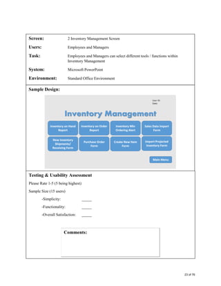 Screen: 2 Inventory Management Screen
Users: Employees and Managers
Task: Employees and Managers can select different tools / functions within
Inventory Management
System: Microsoft PowerPoint
Environment: Standard Office Environment
Sample Design:
Testing & Usability Assessment
Please Rate 1-5 (5 being highest)
Sample Size (15 users)
-Simplicity: _____
-Functionality: _____
-Overall Satisfaction: _____
23 of 76
 