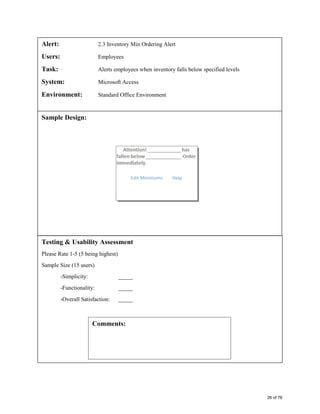 Alert: 2.3 Inventory Min Ordering Alert
Users: Employees
Task: Alerts employees when inventory falls below specified levels
System: Microsoft Access
Environment: Standard Office Environment
Sample Design:
Testing & Usability Assessment
Please Rate 1-5 (5 being highest)
Sample Size (15 users)
-Simplicity: _____
-Functionality: _____
-Overall Satisfaction: _____
Comments:
Edit Minimums Help
26 of 76
 