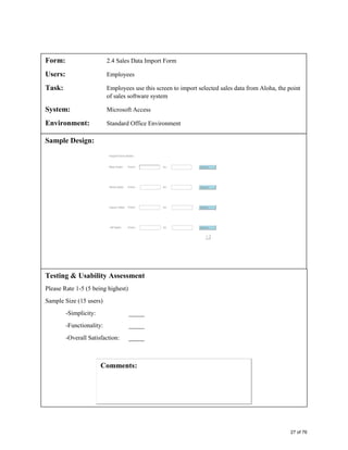 Form: 2.4 Sales Data Import Form
Users: Employees
Task: Employees use this screen to import selected sales data from Aloha, the point
of sales software system
System: Microsoft Access
Environment: Standard Office Environment
Sample Design:
Testing & Usability Assessment
Please Rate 1-5 (5 being highest)
Sample Size (15 users)
-Simplicity: _____
-Functionality: _____
-Overall Satisfaction: _____
27 of 76
 