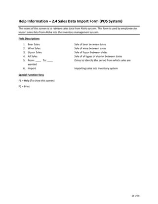 Help Information – 2.4 Sales Data Import Form (POS System)
The intent of this screen is to retrieve sales data from Aloha system. This form is used by employees to
import sales data from Aloha into the inventory management system.
Field Descriptions
1. Beer Sales Sale of beer between dates
2. Wine Sales Sale of wine between dates
3. Liquor Sales Sale of liquor between dates
4. All Sales Sale of all types of alcohol between dates
5. From: ____ To: ____ Dates to identify the period from which sales are
wanted
6. Import Importing sales into inventory system
Special Function Keys
F1 = Help (To show this screen)
F2 = Print
28 of 76
 