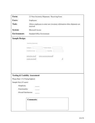Form: 2.5 New Inventory Shipments / Receiving Form
Users: Employees
Task: Allows employees to enter new inventory information when shipments are
received
System: Microsoft Access
Environment: Standard Office Environment
Sample Design:
Testing & Usability Assessment
Please Rate 1-5 (5 being highest)
Sample Size (15 users)
-Simplicity: _____
-Functionality: _____
-Overall Satisfaction: _____
Comments:
29 of 76
 
