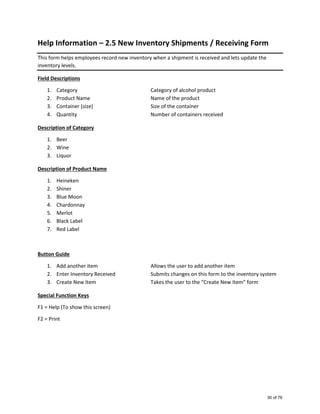 Help Information – 2.5 New Inventory Shipments / Receiving Form
This form helps employees record new inventory when a shipment is received and lets update the
inventory levels.
Field Descriptions
1. Category Category of alcohol product
2. Product Name Name of the product
3. Container (size) Size of the container
4. Quantity Number of containers received
Description of Category
1. Beer
2. Wine
3. Liquor
Description of Product Name
1. Heineken
2. Shiner
3. Blue Moon
4. Chardonnay
5. Merlot
6. Black Label
7. Red Label
Button Guide
1. Add another item Allows the user to add another item
2. Enter Inventory Received Submits changes on this form to the inventory system
3. Create New Item Takes the user to the “Create New Item” form
Special Function Keys
F1 = Help (To show this screen)
F2 = Print
30 of 76
 