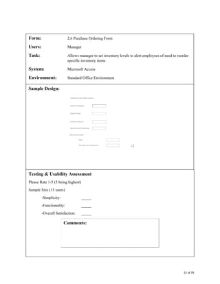 Form: 2.6 Purchase Ordering Form
Users: Manager
Task: Allows manager to set inventory levels to alert employees of need to reorder
specific inventory items
System: Microsoft Access
Environment: Standard Office Environment
Sample Design:
Testing & Usability Assessment
Please Rate 1-5 (5 being highest)
Sample Size (15 users)
-Simplicity: _____
-Functionality: _____
-Overall Satisfaction: _____
31 of 76
 
