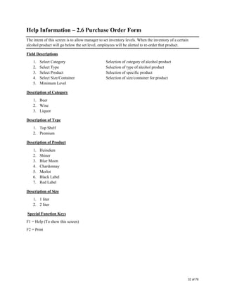 Help Information – 2.6 Purchase Order Form
The intent of this screen is to allow manager to set inventory levels. When the inventory of a certain
alcohol product will go below the set level, employees will be alerted to re-order that product.
Field Descriptions
1. Select Category Selection of category of alcohol product
2. Select Type Selection of type of alcohol product
3. Select Product Selection of specific product
4. Select Size/Container Selection of size/container for product
5. Minimum Level
Description of Category
1. Beer
2. Wine
3. Liquor
Description of Type
1. Top Shelf
2. Premium
Description of Product
1. Heineken
2. Shiner
3. Blue Moon
4. Chardonnay
5. Merlot
6. Black Label
7. Red Label
Description of Size
1. 1 liter
2. 2 liter
Special Function Keys
F1 = Help (To show this screen)
F2 = Print
32 of 76
 