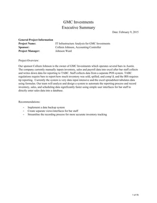  
 
 
GMC Investments 
Executive Summary 
Date: February 9, 2015 
 
General Project Information 
Project Name: IT Infrastructure Analysis for GMC Investments 
Sponsor: Colleen Johnson, Accounting Controller 
Project Manager: Johnson Ward 
 
Project Overview: 
Our sponsor Colleen Johnson is the owner of GMC Investments which operates several bars in Austin.
The company currently manually inputs inventory, sales and payroll data into excel after bar staff collects
and writes down data for reporting to TABC. Staff collects data from a separate POS system. TABC
regulations require bars to report how much inventory was sold, spilled, and comp’d, and the IRS requires
tip reporting. Currently the system is very data input intensive and the excel spreadsheet tabulates data
using formulas. Our team will analyze and design a system to automate the reporting process and record
inventory, sales, and scheduling data significantly faster using simple user interfaces for bar staff to
directly enter sales data into a database.  
 
Recommendations: 
- Implement a data backup system
- Create separate views/interfaces for bar staff
- Streamline the recording process for more accurate inventory tracking
 
1 of 76
 