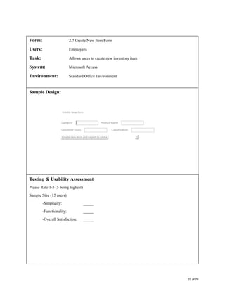 Form: 2.7 Create New Item Form
Users: Employees
Task: Allows users to create new inventory item
System: Microsoft Access
Environment: Standard Office Environment
Sample Design:
Testing & Usability Assessment
Please Rate 1-5 (5 being highest)
Sample Size (15 users)
-Simplicity: _____
-Functionality: _____
-Overall Satisfaction: _____
33 of 76
 