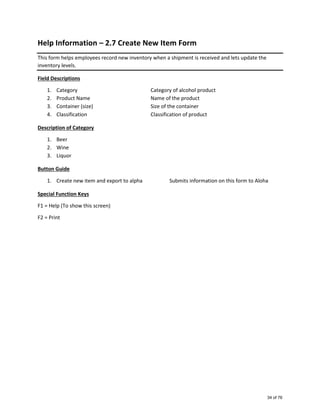 Help Information – 2.7 Create New Item Form
This form helps employees record new inventory when a shipment is received and lets update the
inventory levels.
Field Descriptions
1. Category Category of alcohol product
2. Product Name Name of the product
3. Container (size) Size of the container
4. Classification Classification of product
Description of Category
1. Beer
2. Wine
3. Liquor
Button Guide
1. Create new item and export to alpha Submits information on this form to Aloha
Special Function Keys
F1 = Help (To show this screen)
F2 = Print
34 of 76
 
