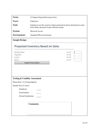 Form: 2.8 Import Projected Inventory Form
Users: Employees
Task: Employees use this screen to import projected inventory data based on sales
from Aloha, the point of sales software system
System: Microsoft Access
Environment: Standard Office Environment
Sample Design:
Testing & Usability Assessment
Please Rate 1-5 (5 being highest)
Sample Size (15 users)
-Simplicity: _____
-Functionality: _____
-Overall Satisfaction: _____
35 of 76
 