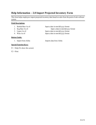 Help Information – 2.8 Import Projected Inventory Form
This form helps employees import projected inventory data based on sales from the point of sale software
system
Field Descriptions
1. Bottled Beer As of: Input a date in mm/dd/yyyy format
2. Keg Beer As of: Input a data in mm/dd/yyyy format
3. Liquor As of: Input a data in mm/dd/yyyy format
4. Wine As of: Input a data in mm/dd/yyyy format
Button Guide:
1. Import from Aloha Imports data from Aloha
Special Function Keys:
F1 = Help (To show this screen)
F2 = Print
36 of 76
 