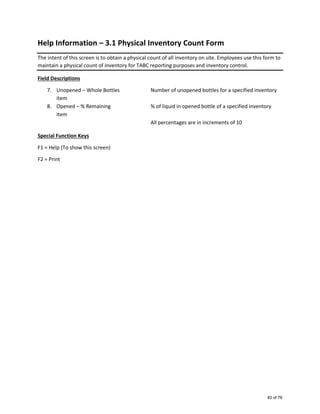 Help Information – 3.1 Physical Inventory Count Form
The intent of this screen is to obtain a physical count of all inventory on site. Employees use this form to
maintain a physical count of inventory for TABC reporting purposes and inventory control.
Field Descriptions
7. Unopened – Whole Bottles Number of unopened bottles for a specified inventory
item
8. Opened – % Remaining % of liquid in opened bottle of a specified inventory
item
All percentages are in increments of 10
Special Function Keys
F1 = Help (To show this screen)
F2 = Print
40 of 76
 
