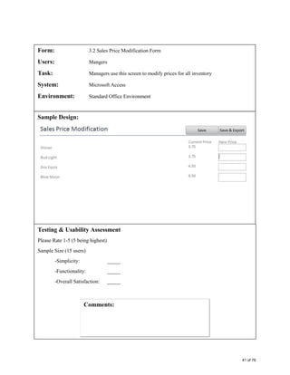 Form: 3.2 Sales Price Modification Form
Users: Mangers
Task: Managers use this screen to modify prices for all inventory
System: Microsoft Access
Environment: Standard Office Environment
Sample Design:
Testing & Usability Assessment
Please Rate 1-5 (5 being highest)
Sample Size (15 users)
-Simplicity: _____
-Functionality: _____
-Overall Satisfaction: _____
41 of 76
 