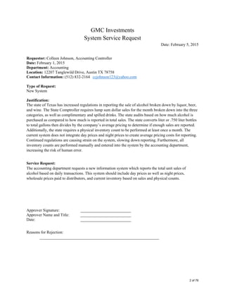  
GMC Investments 
System Service Request 
Date: February 5, 2015 
 
Requestor: Colleen Johnson, Accounting Controller
Date: February 1, 2015
Department: Accounting
Location: 12207 Tanglewild Drive, Austin TX 78758
Contact Information: (512) 832-2164 ccjohnson123@yahoo.com
Type of Request:
New System
Justification:
The state of Texas has increased regulations in reporting the sale of alcohol broken down by liquor, beer,
and wine. The State Comptroller requires lump sum dollar sales for the month broken down into the three
categories, as well as complimentary and spilled drinks. The state audits based on how much alcohol is
purchased as compared to how much is reported in total sales. The state converts liter or .750 liter bottles
to total gallons then divides by the company’s average pricing to determine if enough sales are reported.
Additionally, the state requires a physical inventory count to be performed at least once a month. The
current system does not integrate day prices and night prices to create average pricing costs for reporting.
Continued regulations are causing strain on the system, slowing down reporting. Furthermore, all
inventory counts are performed manually and entered into the system by the accounting department,
increasing the risk of human error.
Service Request:
The accounting department requests a new information system which reports the total unit sales of
alcohol based on daily transactions. This system should include day prices as well as night prices,
wholesale prices paid to distributors, and current inventory based on sales and physical counts.
Approver Signature: _________________________
Approver Name and Title: _________________________
Date: _________________________
Reasons for Rejection:
___________________________________________________________ 
2 of 76
 