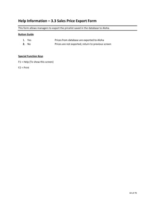 Help Information – 3.3 Sales Price Export Form
This form allows managers to export the pricelist saved in the database to Aloha.
Button Guide
1. Yes Prices from database are exported to Aloha
2. No Prices are not exported, return to previous screen
Special Function Keys
F1 = Help (To show this screen)
F2 = Print
44 of 76
 