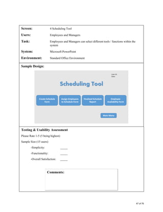 Screen: 4 Scheduling Tool
Users: Employees and Managers
Task: Employees and Managers can select different tools / functions within the
system
System: Microsoft PowerPoint
Environment: Standard Office Environment
Sample Design:
Testing & Usability Assessment
Please Rate 1-5 (5 being highest)
Sample Size (15 users)
-Simplicity: _____
-Functionality: _____
-Overall Satisfaction: _____
47 of 76
 