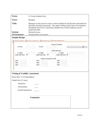 Form: 4.1 Create Schedule Form
Users: Managers
Task: Managers use this screen to create a custom schedule for specific dates and modify the
shift times and shift requirements. The output of filling out this form is the Employee
Scheduling Tool Form, a customized schedule form in which employees can be
assigned to shifts.
System: Microsoft Access
Environment: Standard Office Environment
Sample Design:
Testing & Usability Assessment
Please Rate 1-5 (5 being highest)
Sample Size (15 users)
-Simplicity: _____
-Functionality: _____
-Overall Satisfaction: _____
48 of 76
 