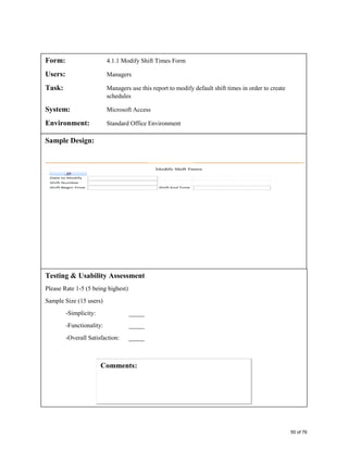 Form: 4.1.1 Modify Shift Times Form
Users: Managers
Task: Managers use this report to modify default shift times in order to create
schedules
System: Microsoft Access
Environment: Standard Office Environment
Sample Design:
Testing & Usability Assessment
Please Rate 1-5 (5 being highest)
Sample Size (15 users)
-Simplicity: _____
-Functionality: _____
-Overall Satisfaction: _____
50 of 76
 
