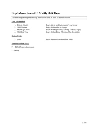 Help Information – 4.1.1 Modify Shift Times
This form helps managers to modify default shift times in order to create schedules
Field Descriptions
1. Date to Modify Insert date to modify in mm/dd/yyyy format
2. Shift Number Insert shift number to change
3. Shift Begin Time Insert shift begin time (Morning, Mid-day, night)
4. Shift End Time Insert shift end time (Morning, Mid-day, night)
Button Guide:
3. Save Saves the modifications to shift times
Special Function Keys:
F1 = Help (To show this screen)
F2 = Print
51 of 76
 