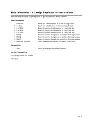 Help Information – 4.2 Assign Employees to Schedule Form
This form helps managers assign employees to specific shifts on a created schedule
Field Descriptions
1. For Dates: Insert date schedule begins on in mm/dd/yyyy format
2. To Date: Insert date schedule ends on in mm/dd/yyyy format
3. # of Shifts Insert the number of shifts desired on a particular date
4. # of Shifts Insert the number of shifts desired on a particular date
5. # of Shifts Insert the number of shifts desired on a particular date
6. Shift 1 Insert the number of employees needed per shift on given date
7. Shift 2 Insert the number of employees needed per shift on given date
8. Shift 3 Insert the number of employees needed per shift on given date
9. Employee Assigned Select the Employee in which to schedule for that shift
Button Guide:
1. Save Saves the employee assignments per shift
Special Function Keys:
F1 = Help (To show this screen)
F2 = Print
53 of 76
 