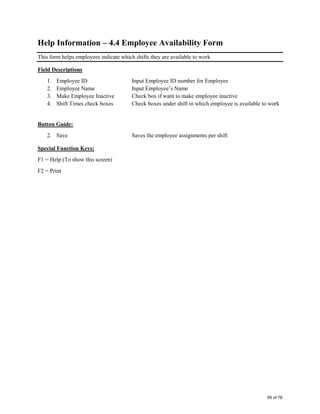 Help Information – 4.4 Employee Availability Form
This form helps employees indicate which shifts they are available to work
Field Descriptions
1. Employee ID Input Employee ID number for Employee
2. Employee Name Input Employee’s Name
3. Make Employee Inactive Check box if want to make employee inactive
4. Shift Times check boxes Check boxes under shift in which employee is available to work
Button Guide:
2. Save Saves the employee assignments per shift
Special Function Keys:
F1 = Help (To show this screen)
F2 = Print
56 of 76
 