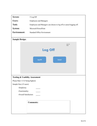 Screen: 5 Log Off
Users: Employees and Managers
Task: Employees and Managers can choose to log off or cancel logging off.
System: Microsoft PowerPoint
Environment: Standard Office Environment
Sample Design:
Testing & Usability Assessment
Please Rate 1-5 (5 being highest)
Sample Size (15 users)
-Simplicity: _____
-Functionality: _____
-Overall Satisfaction: _____
58 of 76
 