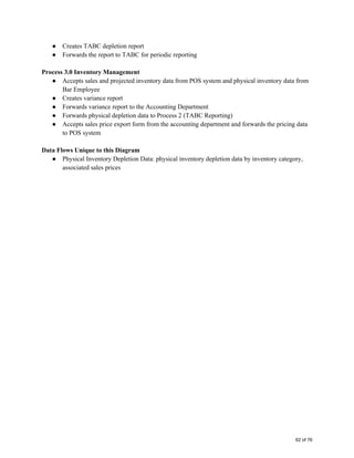● Creates TABC depletion report 
● Forwards the report to TABC for periodic reporting 
 
Process 3.0 Inventory Management 
● Accepts sales and projected inventory data from POS system and physical inventory data from 
Bar Employee 
● Creates variance report  
● Forwards variance report to the Accounting Department 
● Forwards physical depletion data to Process 2 (TABC Reporting) 
● Accepts sales price export form from the accounting department and forwards the pricing data 
to POS system 
 
Data Flows Unique to this Diagram 
● Physical Inventory Depletion Data: physical inventory depletion data by inventory category, 
associated sales prices 
   
62 of 76
 