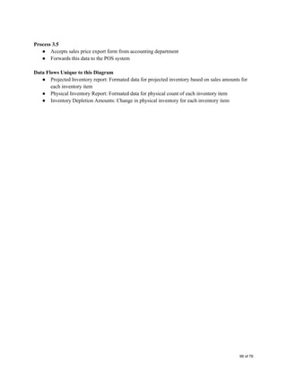  
Process 3.5 
● Accepts sales price export form from accounting department 
● Forwards this data to the POS system 
 
Data Flows Unique to this Diagram 
● Projected Inventory report: Formated data for projected inventory based on sales amounts for 
each inventory item 
● Physical Inventory Report: Formated data for physical count of each inventory item 
● Inventory Depletion Amounts: Change in physical inventory for each inventory item   
66 of 76
 