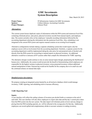 GMC Investments
System Description
Date: March 20, 2015
Project Name: IT Infrastructure Analysis for GMC Investments
Sponsor: Colleen Johnson, Accounting Controller
Project Manager: Johnson Ward
Alternatives:
The current system houses duplicate copies of information within the POS system and numerous Excel files
containing wholesale prices, sales prices, physical inventory records from manual reports, and employee
data. The system currently relies on bar employees’ manually recording information followed by the
accounting department entering the information into the numerous Excel files. Also, scheduling is not
integrated in the current POS system and requires manual creation on an existing Excel template.
Alternative configurations include making a separate scheduling system that would require only bar
employee access with no involvement from the accounting department. Similarly, a separate system for the
accounting department could be implemented taking the sales price list and projected units of alcohol sold
directly from the POS system for reconciling to manual reports on physical inventory. An additional
alternative would be to outsource all IT systems rather than compile the information for TABC reporting.
The alternative designs would continue to rely on some manual inputs though, perpetuating the likelihood of
human error. Additionally, the system would not provide the benefit of demonstrating which employees are
responsible for the highest variance in physical inventory versus projected inventory without additional
manual manipulation of data. Outsourcing would not be feasible for the company due to its small size and
the continued reliance on manual data input.
Detailed project description:
We propose creating an integrated system backed by an all-inclusive database which would manage
inventory, TABC reporting, and scheduling tools to increase efficiency.
TABC Reporting Tool
Inputs:
A user interface will collect the ending volumes of inventory per alcohol bottle or container at the end of
each shift. This user interface will also allow employees to export sales data and the day’s current price sheet
from the POS system into the new system. The data import will eliminate points of error and any change in
pricing from the POS including specials, etc. will be reflected in the average price for that day. Additionally
employees can record spilled and complementary drinks to account variances in ending inventory.
10 of 76
 