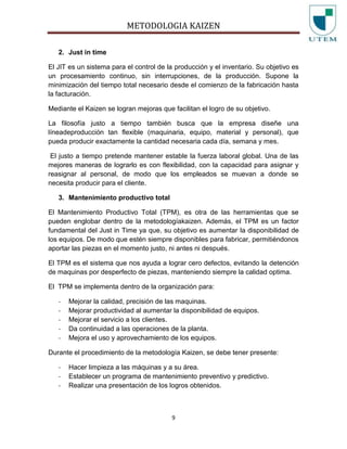 METODOLOGIA KAIZEN
9
2. Just in time
El JIT es un sistema para el control de la producción y el inventario. Su objetivo es
un procesamiento continuo, sin interrupciones, de la producción. Supone la
minimización del tiempo total necesario desde el comienzo de la fabricación hasta
la facturación.
Mediante el Kaizen se logran mejoras que facilitan el logro de su objetivo.
La filosofía justo a tiempo también busca que la empresa diseñe una
líneadeproducción tan flexible (maquinaria, equipo, material y personal), que
pueda producir exactamente la cantidad necesaria cada día, semana y mes.
El justo a tiempo pretende mantener estable la fuerza laboral global. Una de las
mejores maneras de lograrlo es con flexibilidad, con la capacidad para asignar y
reasignar al personal, de modo que los empleados se muevan a donde se
necesita producir para el cliente.
3. Mantenimiento productivo total
El Mantenimiento Productivo Total (TPM), es otra de las herramientas que se
pueden englobar dentro de la metodologíakaizen. Además, el TPM es un factor
fundamental del Just in Time ya que, su objetivo es aumentar la disponibilidad de
los equipos. De modo que estén siempre disponibles para fabricar, permitiéndonos
aportar las piezas en el momento justo, ni antes ni después.
El TPM es el sistema que nos ayuda a lograr cero defectos, evitando la detención
de maquinas por desperfecto de piezas, manteniendo siempre la calidad optima.
El TPM se implementa dentro de la organización para:
- Mejorar la calidad, precisión de las maquinas.
- Mejorar productividad al aumentar la disponibilidad de equipos.
- Mejorar el servicio a los clientes.
- Da continuidad a las operaciones de la planta.
- Mejora el uso y aprovechamiento de los equipos.
Durante el procedimiento de la metodología Kaizen, se debe tener presente:
- Hacer limpieza a las máquinas y a su área.
- Establecer un programa de mantenimiento preventivo y predictivo.
- Realizar una presentación de los logros obtenidos.
 