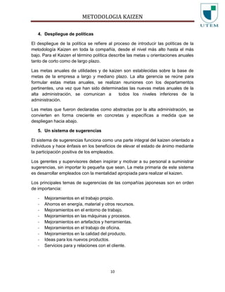 METODOLOGIA KAIZEN
10
4. Despliegue de políticas
El despliegue de la política se refiere al proceso de introducir las políticas de la
metodología Kaizen en toda la compañía, desde el nivel más alto hasta el más
bajo. Para el Kaizen el término política describe las metas u orientaciones anuales
tanto de corto como de largo plazo.
Las metas anuales de utilidades y de kaizen son establecidas sobre la base de
metas de la empresa a largo y mediano plazo. La alta gerencia se reúne para
formular estas metas anuales, se realizan reuniones con los departamentos
pertinentes, una vez que han sido determinadas las nuevas metas anuales de la
alta administración, se comunican a todos los niveles inferiores de la
administración.
Las metas que fueron declaradas como abstractas por la alta administración, se
convierten en forma creciente en concretas y específicas a medida que se
despliegan hacia abajo.
5. Un sistema de sugerencias
El sistema de sugerencias funciona como una parte integral del kaizen orientado a
individuos y hace énfasis en los beneficios de elevar el estado de ánimo mediante
la participación positiva de los empleados.
Los gerentes y supervisores deben inspirar y motivar a su personal a suministrar
sugerencias, sin importar lo pequeña que sean. La meta primaria de este sistema
es desarrollar empleados con la mentalidad apropiada para realizar el kaizen.
Los principales temas de sugerencias de las compañías japonesas son en orden
de importancia:
- Mejoramientos en el trabajo propio.
- Ahorros en energía, material y otros recursos.
- Mejoramientos en el entorno de trabajo.
- Mejoramientos en las máquinas y procesos.
- Mejoramientos en artefactos y herramientas.
- Mejoramientos en el trabajo de oficina.
- Mejoramientos en la calidad del producto.
- Ideas para los nuevos productos.
- Servicios para y relaciones con el cliente.
 