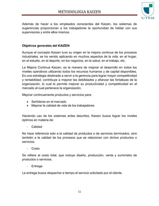 METODOLOGIA KAIZEN
11
Además de hacer a los empleados conscientes del Kaizen, los sistemas de
sugerencias proporcionan a los trabajadores la oportunidad de hablar con sus
supervisores y entre ellos mismos.
Objetivos generales del KAIZEN
Aunque el concepto Kaizen tuvo su origen en la mejora continua de los procesos
industriales, se ha venido aplicando en muchos aspectos de la vida: en el hogar,
en el estudio, en el deporte, en los negocios, en la salud, en el trabajo, etc.
La Mejora Continua Kaizen, es la manera de mejorar el desarrollo en todos los
niveles operativos utilizando todos los recursos humanos y de capital disponibles.
Es una estrategia destinada a servir a la gerencia para lograr mayor competitividad
y rentabilidad, contribuye a mejorar las debilidades y afianzar las fortalezas de la
organización, lo cual le permite mejorar su productividad y competitividad en el
mercado al cual pertenece la organización.
Mejorar continuamente productos y servicios para:
Serlíderes en el mercado
Mejorar la calidad de vida de los trabajadores
Haciendo uso de los sistemas antes descritos, Kaizen busca lograr los niveles
óptimos en materia de:
- Calidad
No hace referencia solo a la calidad de productos o de servicios terminados, sino
también a la calidad de los procesos que se relacionan con dichos productos o
servicios.
- Costo
Se refiere al costo total, que incluye diseño, producción, venta y suministro de
productos o servicios.
- Entrega
La entrega busca despachar a tiempo el servicio solicitado por el cliente.
 