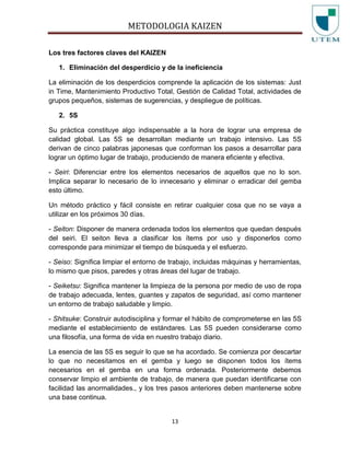 METODOLOGIA KAIZEN
13
Los tres factores claves del KAIZEN
1. Eliminación del desperdicio y de la ineficiencia
La eliminación de los desperdicios comprende la aplicación de los sistemas: Just
in Time, Mantenimiento Productivo Total, Gestión de Calidad Total, actividades de
grupos pequeños, sistemas de sugerencias, y despliegue de políticas.
2. 5S
Su práctica constituye algo indispensable a la hora de lograr una empresa de
calidad global. Las 5S se desarrollan mediante un trabajo intensivo. Las 5S
derivan de cinco palabras japonesas que conforman los pasos a desarrollar para
lograr un óptimo lugar de trabajo, produciendo de manera eficiente y efectiva.
- Seiri: Diferenciar entre los elementos necesarios de aquellos que no lo son.
Implica separar lo necesario de lo innecesario y eliminar o erradicar del gemba
esto último.
Un método práctico y fácil consiste en retirar cualquier cosa que no se vaya a
utilizar en los próximos 30 días.
- Seiton: Disponer de manera ordenada todos los elementos que quedan después
del seiri. El seiton lleva a clasificar los ítems por uso y disponerlos como
corresponde para minimizar el tiempo de búsqueda y el esfuerzo.
- Seiso: Significa limpiar el entorno de trabajo, incluidas máquinas y herramientas,
lo mismo que pisos, paredes y otras áreas del lugar de trabajo.
- Seiketsu: Significa mantener la limpieza de la persona por medio de uso de ropa
de trabajo adecuada, lentes, guantes y zapatos de seguridad, así como mantener
un entorno de trabajo saludable y limpio.
- Shitsuke: Construir autodisciplina y formar el hábito de comprometerse en las 5S
mediante el establecimiento de estándares. Las 5S pueden considerarse como
una filosofía, una forma de vida en nuestro trabajo diario.
La esencia de las 5S es seguir lo que se ha acordado. Se comienza por descartar
lo que no necesitamos en el gemba y luego se disponen todos los ítems
necesarios en el gemba en una forma ordenada. Posteriormente debemos
conservar limpio el ambiente de trabajo, de manera que puedan identificarse con
facilidad las anormalidades., y los tres pasos anteriores deben mantenerse sobre
una base continua.
 