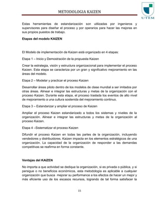 METODOLOGIA KAIZEN
15
Estas herramientas de estandarización son utilizadas por ingenieros y
supervisores para diseñar el proceso y por operarios para hacer las mejoras en
sus propios puestos de trabajo.
Etapas del modelo KAIZEN
El Modelo de implementación de Kaizen está organizado en 4 etapas:
Etapa 1 – Inicio y Demostración de la propuesta Kaizen
Crear la estrategia, visión y estructura organizacional para implementar el proceso
Kaizen. Esta etapa se caracteriza por un gran y significativo mejoramiento en las
áreas del modelo.
Etapa 2 – Modelar y practicar el proceso Kaizen
Desarrollar áreas piloto dentro de los modelos de clase mundial a ser imitados por
otras áreas. Alinear e integrar las estructuras y metas de la organización con el
proceso Kaizen. Durante esta etapa, el proceso traslada los eventos de alto nivel
de mejoramiento a una cultura sostenida del mejoramiento continuo.
Etapa 3 – Estandarizar y ampliar el proceso de Kaizen
Ampliar el proceso Kaizen estandarizado a todos los sistemas y niveles de la
organización. Alinear e integrar las estructuras y metas de la organización al
proceso Kaizen.
Etapa 4 –Sistematizar el proceso Kaizen
Difundir el proceso Kaizen en todas las partes de la organización, incluyendo
vendedores y distribuidores. Kaizen impacta en los elementos estratégicos de una
organización. La capacidad de la organización de responder a las demandas
competitivas se reafirma en forma constante.
Ventajas del KAIZEN
No importa a que actividad se dedique la organización, si es privada o pública, y si
persigue o no beneficios económicos, esta metodología es aplicable a cualquier
organización que busca mejorar su performance a los efectos de hacer un mejor y
más eficiente uso de los escasos recursos, logrando de tal forma satisfacer la
 