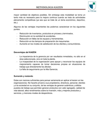 METODOLOGIA KAIZEN
16
mayor cantidad de objetivos posibles. Sin embargo esta modalidad se torna un
tanto más es necesaria para la mejora continua cuando se trata de actividades
plenamente competitivas (ya sea que se trate de un tema económico, deportivo,
etc.)
Algunos de las ventajas importantes las podemos caracterizar en los siguientes
puntos:
- Reducción de inventarios, productos en proceso y terminados.
- Disminución en la cantidad de accidentes.
- Reducción en fallas de los equipos y herramientas.
- Reducción en los tiempos de preparación de maquinarias.
- Aumento en los niveles de satisfacción de los clientes y consumidores.
Desventajas del KAIZEN
- La impaciencia de la gerencia por ver resultados inmediatos, no sólo en el
área seleccionada, sino en toda la planta.
- La incapacidad de la organización para apoyar y reconocer los equipos de
mejoramiento capaces de tomar decisiones propias en situaciones de
trabajo que directamente los afectan.
- La falta de seguimiento por la Alta Gerencia.
Sumando y restando
Estas son razones suficientes para pensar seriamente en aplicar el kaizen en las
organizaciones. No hacerlo privará a sus propietarios, directivos, personal, clientes
y a la sociedad en su conjunto, de las ventajas de generar auténticos y sólidos
puestos de trabajo que permitan generar productos con valor agregado, calidad de
vida laboral, altos rendimientos sobre la inversión, más y mejores productos y
servicios, y menores niveles de desperdicios.
 