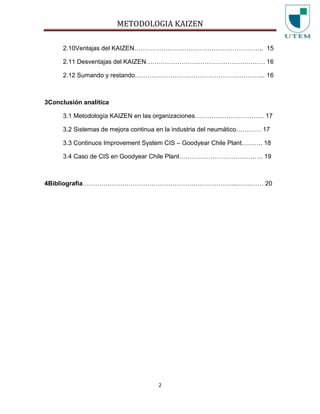 METODOLOGIA KAIZEN
2
2.10Ventajas del KAIZEN…………………………………………………….. 15
2.11 Desventajas del KAIZEN………………………………………………… 16
2.12 Sumando y restando…………………………………………………….. 16
3Conclusión analítica
3.1 Metodología KAIZEN en las organizaciones…………………………… 17
3.2 Sistemas de mejora continua en la industria del neumático………… 17
3.3 Continuos Improvement System CIS – Goodyear Chile Plant………. 18
3.4 Caso de CIS en Goodyear Chile Plant…………………………………. 19
4Bibliografía………………………………………………………………..…….…… 20
 